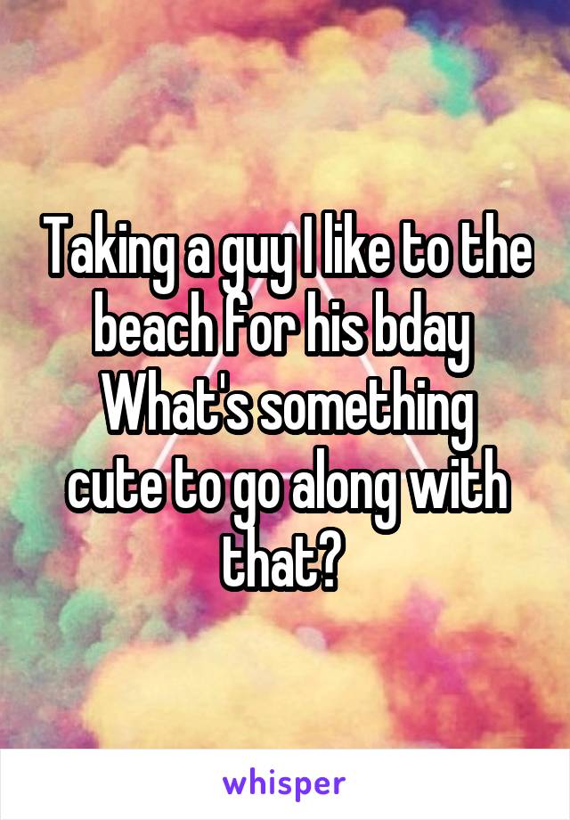 Taking a guy I like to the beach for his bday 
What's something cute to go along with that? 
