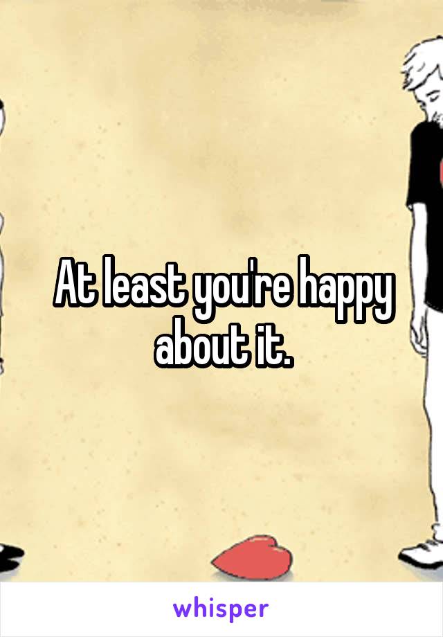 At least you're happy about it.