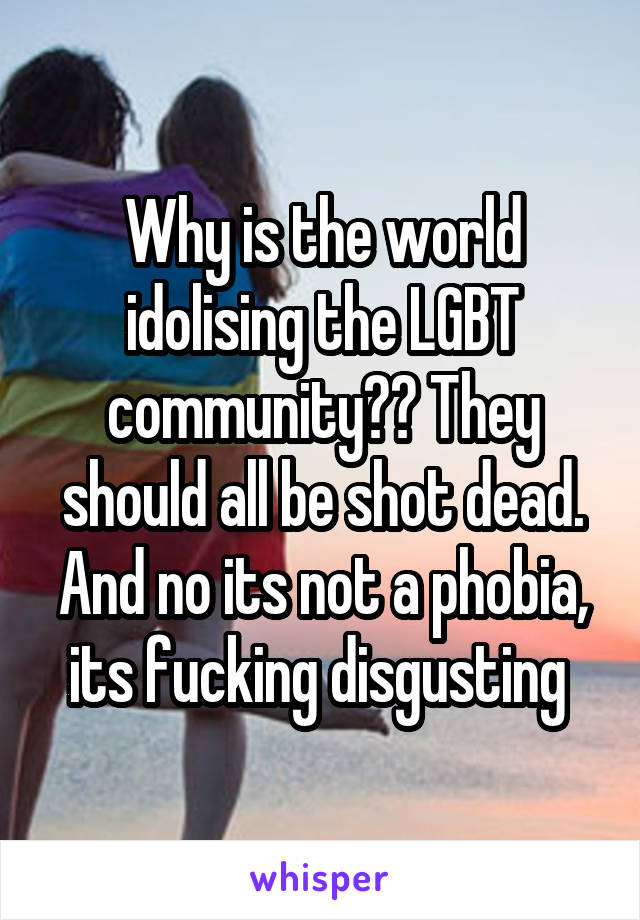 Why is the world idolising the LGBT community?? They should all be shot dead. And no its not a phobia, its fucking disgusting 