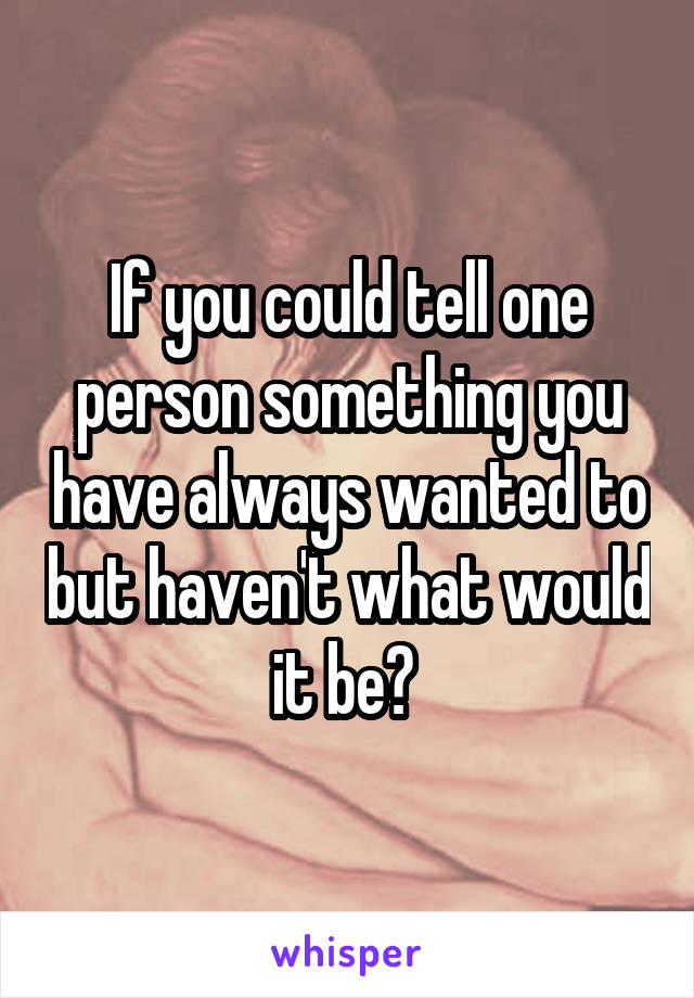 If you could tell one person something you have always wanted to but haven't what would it be? 
