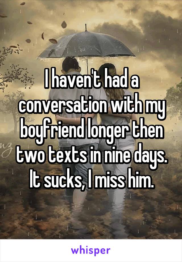 I haven't had a conversation with my boyfriend longer then two texts in nine days. It sucks, I miss him.