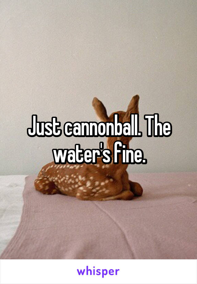 Just cannonball. The water's fine.