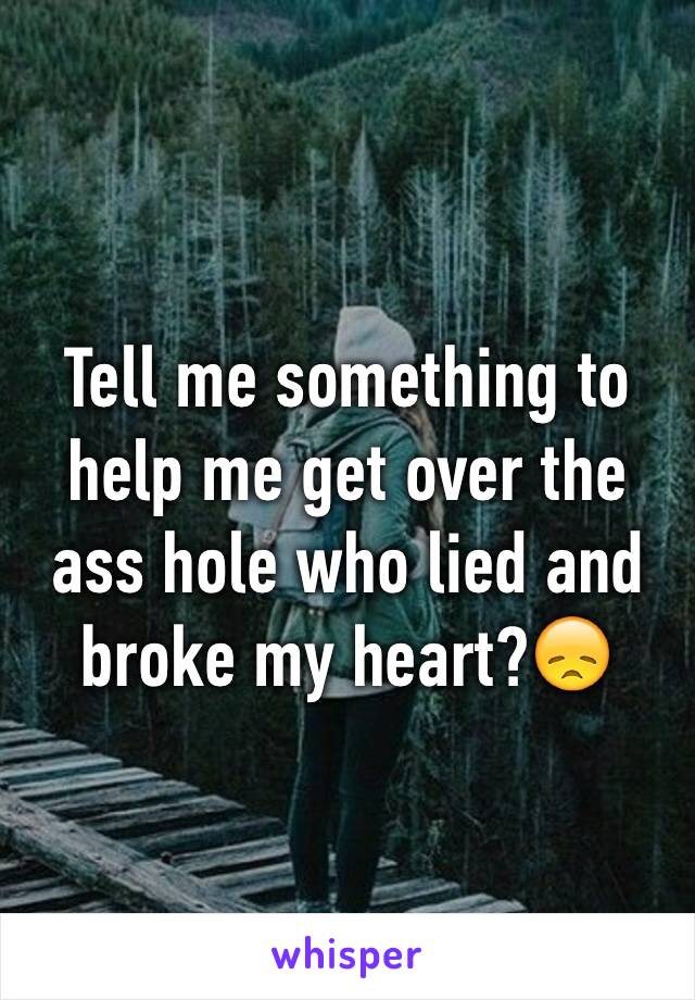 Tell me something to help me get over the ass hole who lied and broke my heart?😞