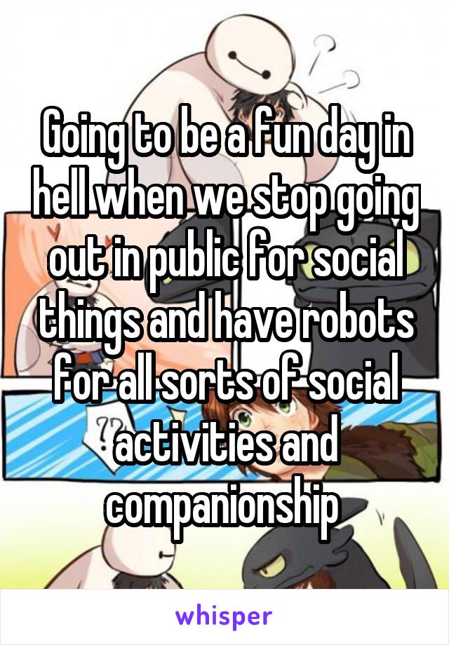 Going to be a fun day in hell when we stop going out in public for social things and have robots for all sorts of social activities and companionship 