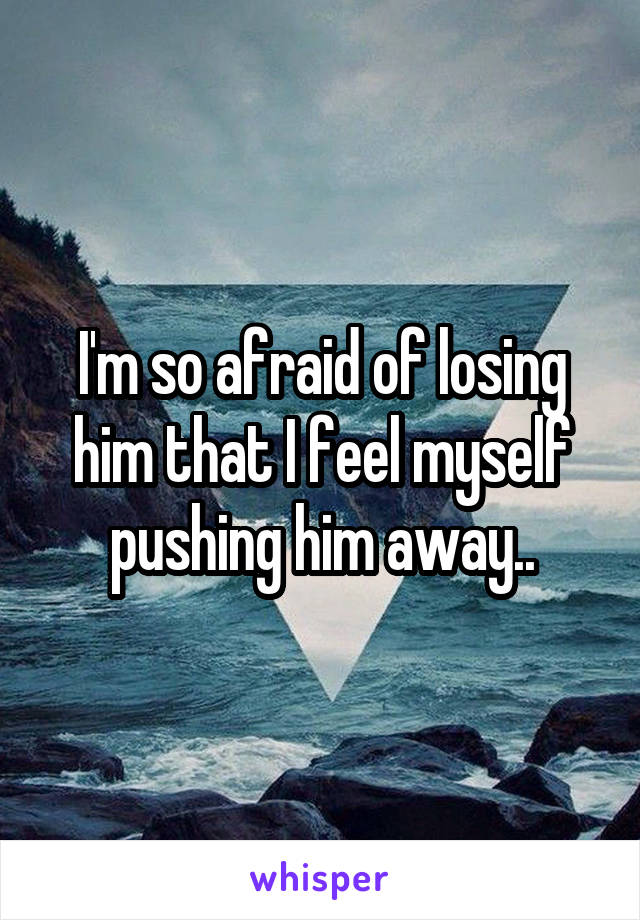 I'm so afraid of losing him that I feel myself pushing him away..
