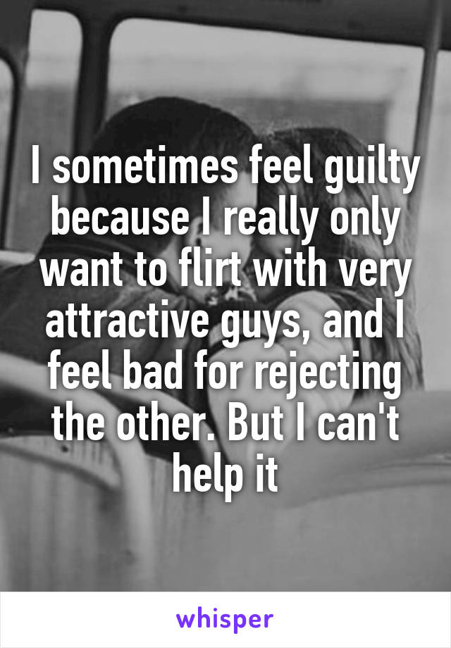 I sometimes feel guilty because I really only want to flirt with very attractive guys, and I feel bad for rejecting the other. But I can't help it