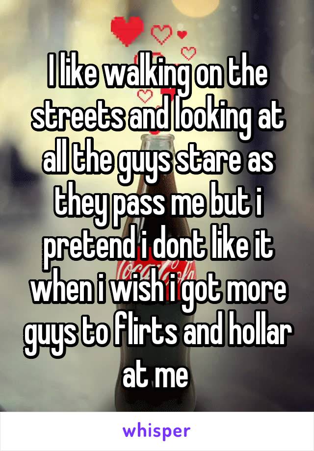 I like walking on the streets and looking at all the guys stare as they pass me but i pretend i dont like it when i wish i got more guys to flirts and hollar at me 