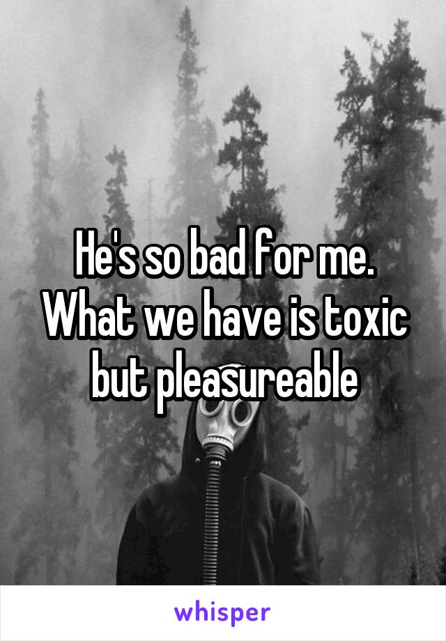 He's so bad for me. What we have is toxic but pleasureable