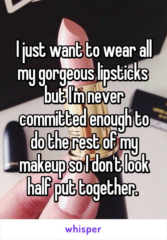 I just want to wear all my gorgeous lipsticks  but I'm never committed enough to do the rest of my makeup so I don't look half put together. 