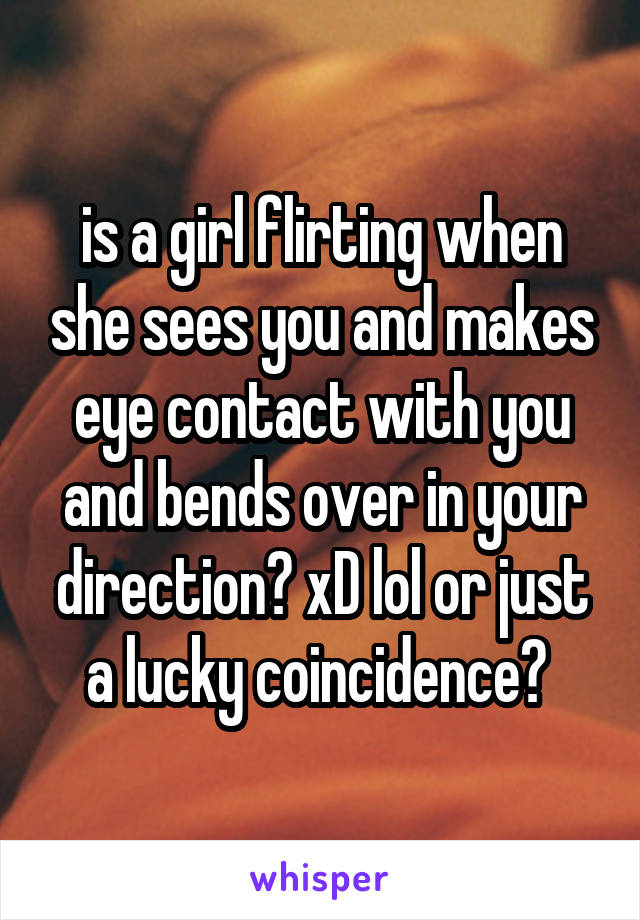 is a girl flirting when she sees you and makes eye contact with you and bends over in your direction? xD lol or just a lucky coincidence? 