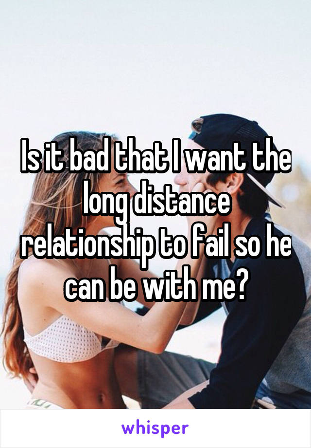 Is it bad that I want the long distance relationship to fail so he can be with me?