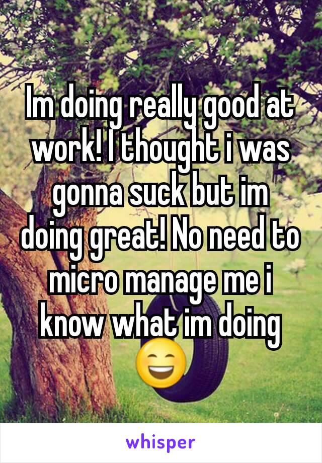 Im doing really good at work! I thought i was gonna suck but im doing great! No need to micro manage me i know what im doing 😄