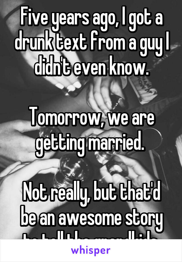 Five years ago, I got a drunk text from a guy I didn't even know.

Tomorrow, we are getting married. 

Not really, but that'd be an awesome story to tell the grandkids.
