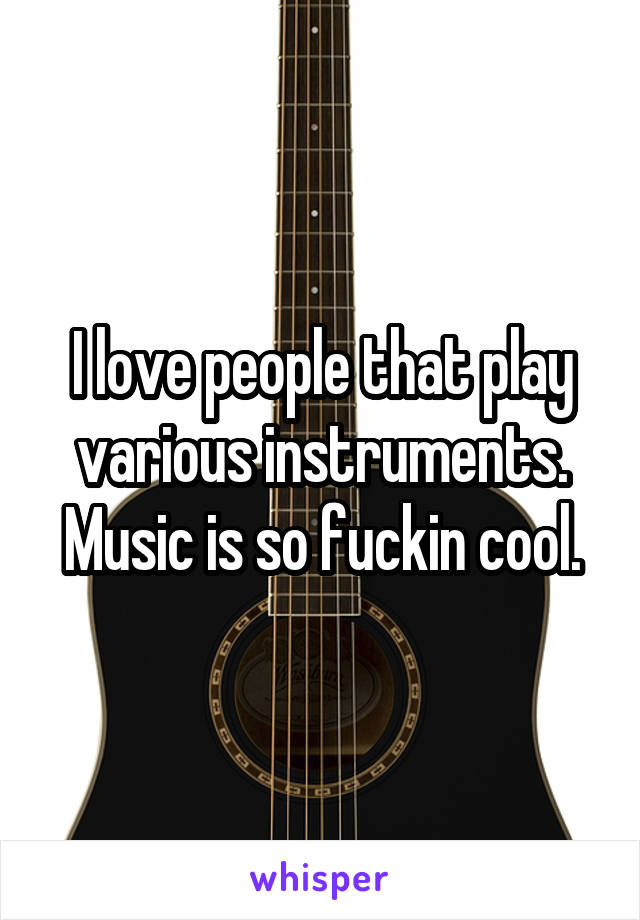 I love people that play various instruments. Music is so fuckin cool.