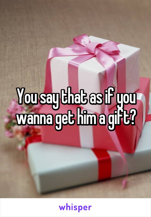 You say that as if you wanna get him a gift?