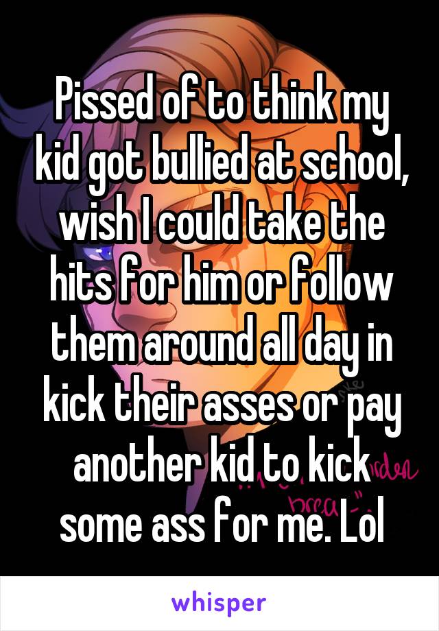Pissed of to think my kid got bullied at school, wish I could take the hits for him or follow them around all day in kick their asses or pay another kid to kick some ass for me. Lol