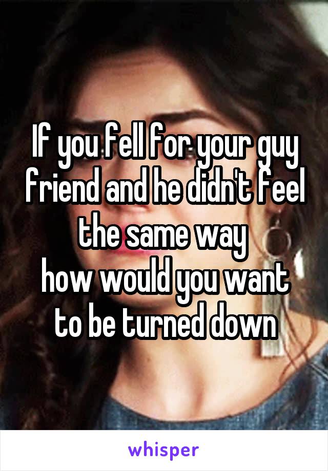 If you fell for your guy friend and he didn't feel the same way 
how would you want to be turned down
