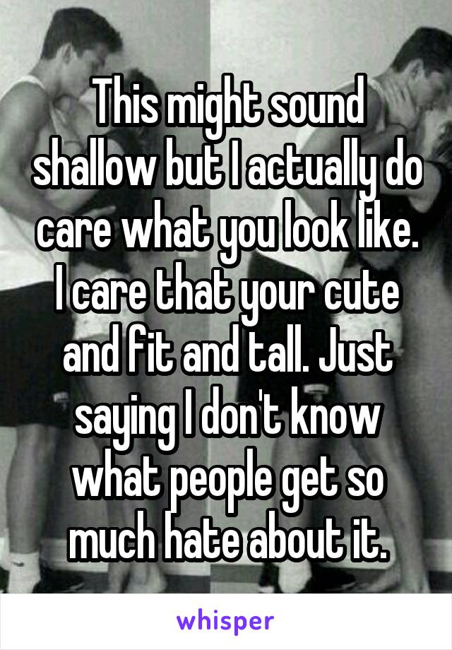 This might sound shallow but I actually do care what you look like. I care that your cute and fit and tall. Just saying I don't know what people get so much hate about it.