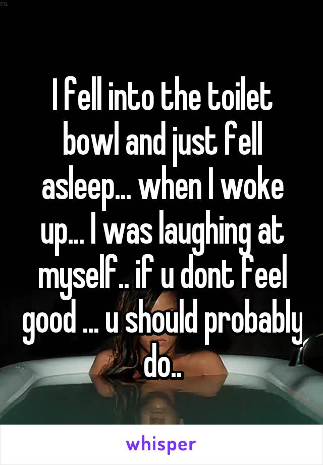 I fell into the toilet bowl and just fell asleep... when I woke up... I was laughing at myself.. if u dont feel good ... u should probably do..