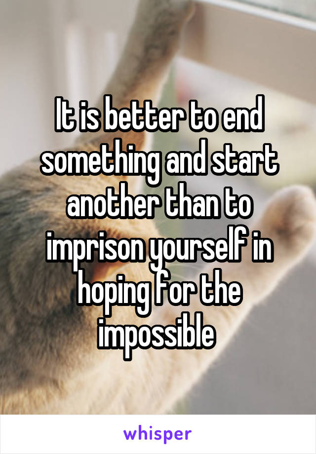 It is better to end something and start another than to imprison yourself in hoping for the impossible 