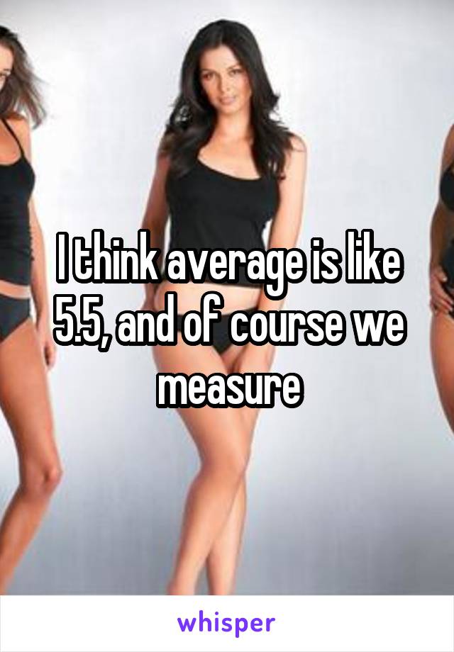 I think average is like 5.5, and of course we measure