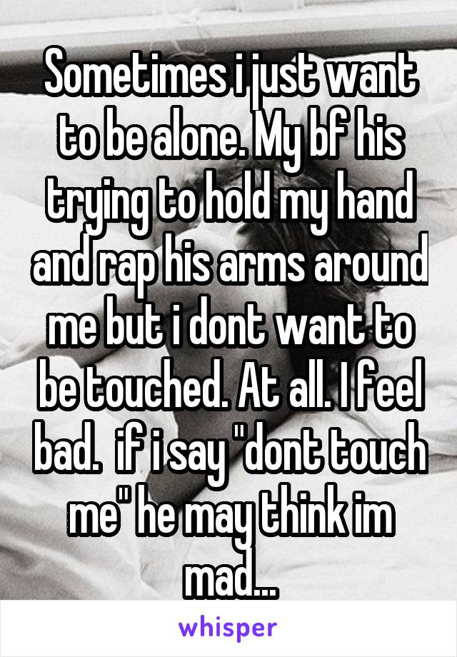 Sometimes i just want to be alone. My bf his trying to hold my hand and rap his arms around me but i dont want to be touched. At all. I feel bad.  if i say "dont touch me" he may think im mad...