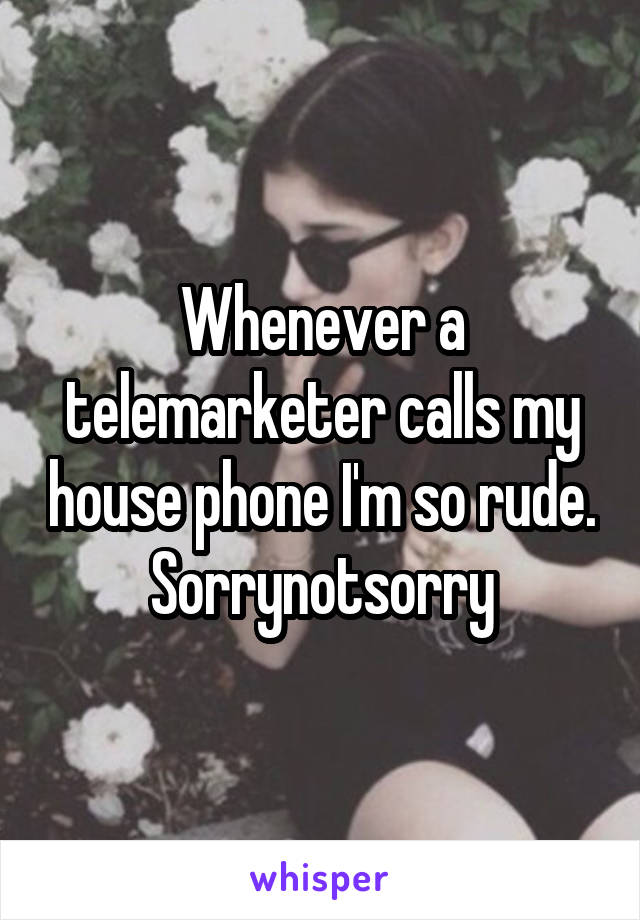 Whenever a telemarketer calls my house phone I'm so rude.
Sorrynotsorry