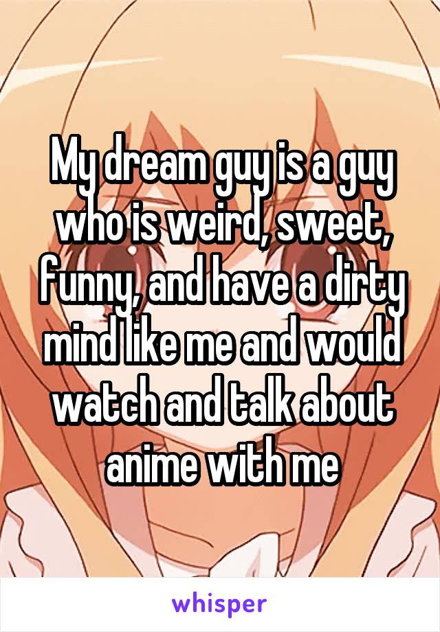 My dream guy is a guy who is weird, sweet, funny, and have a dirty mind like me and would watch and talk about anime with me