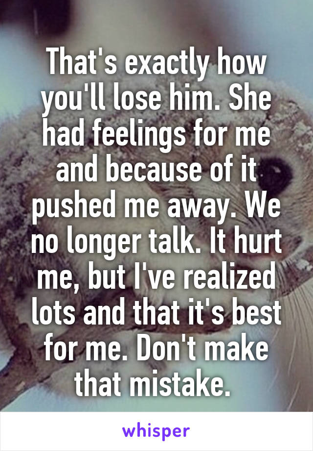 That's exactly how you'll lose him. She had feelings for me and because of it pushed me away. We no longer talk. It hurt me, but I've realized lots and that it's best for me. Don't make that mistake. 