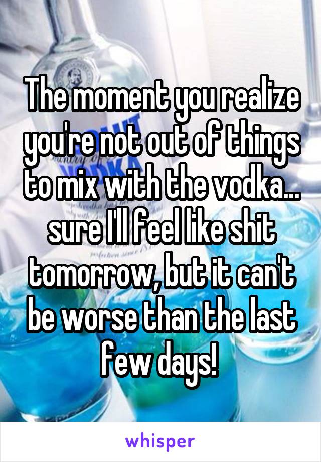 The moment you realize you're not out of things to mix with the vodka... sure I'll feel like shit tomorrow, but it can't be worse than the last few days! 
