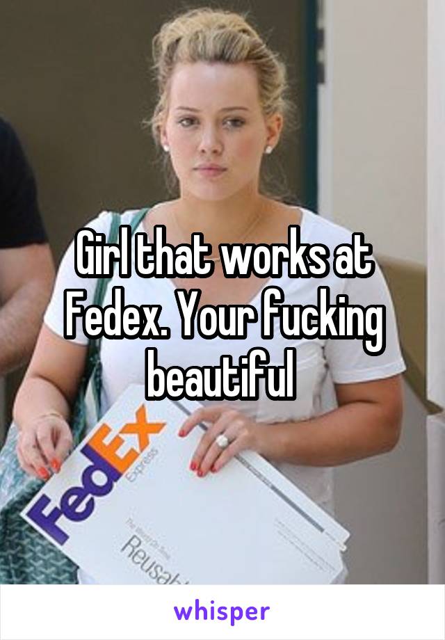 Girl that works at Fedex. Your fucking beautiful 