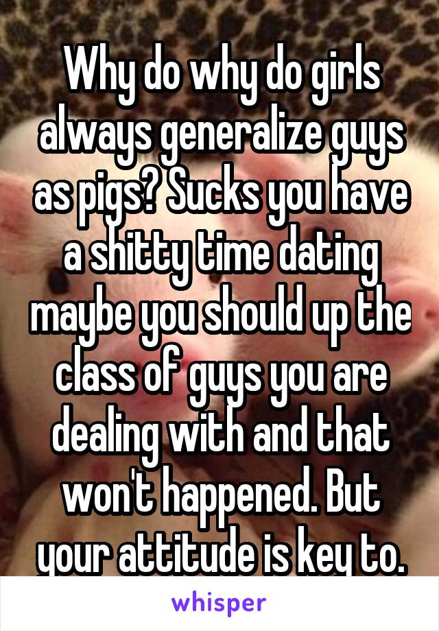 Why do why do girls always generalize guys as pigs? Sucks you have a shitty time dating maybe you should up the class of guys you are dealing with and that won't happened. But your attitude is key to.
