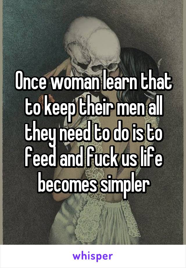 Once woman learn that to keep their men all they need to do is to feed and fuck us life becomes simpler