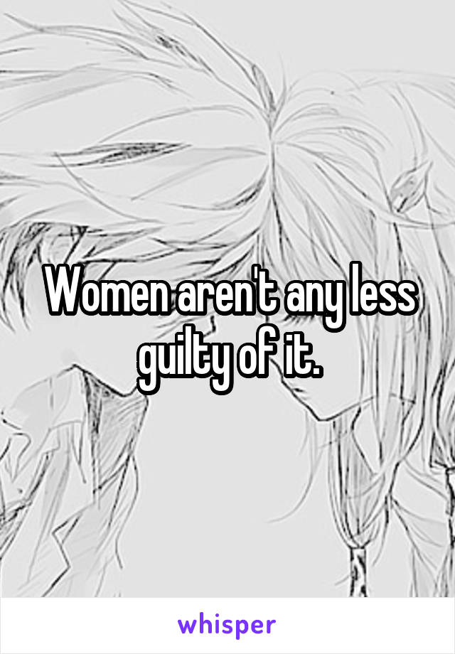 Women aren't any less guilty of it.