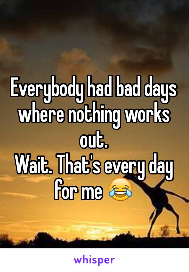 Everybody had bad days where nothing works out.
Wait. That's every day for me 😂