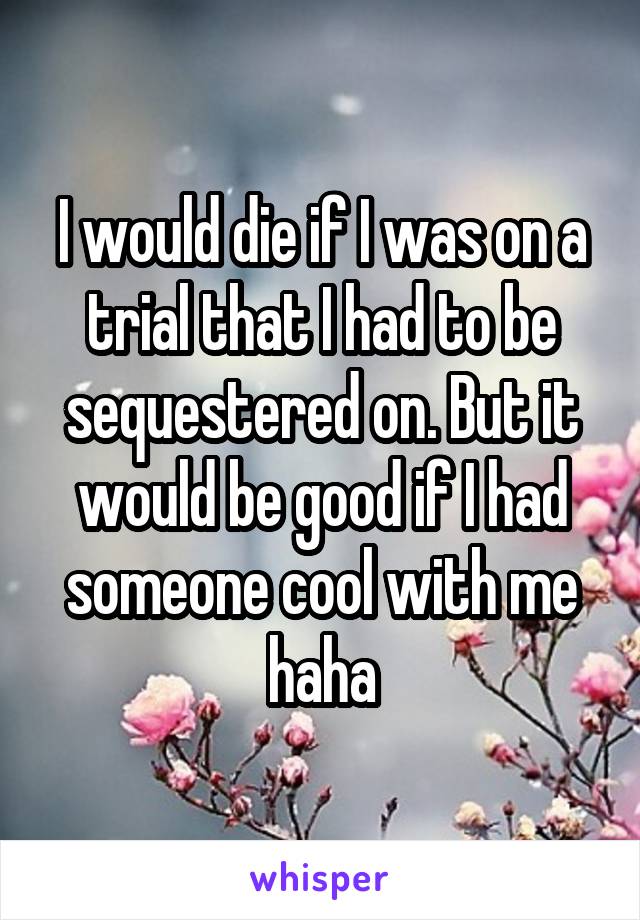 I would die if I was on a trial that I had to be sequestered on. But it would be good if I had someone cool with me haha