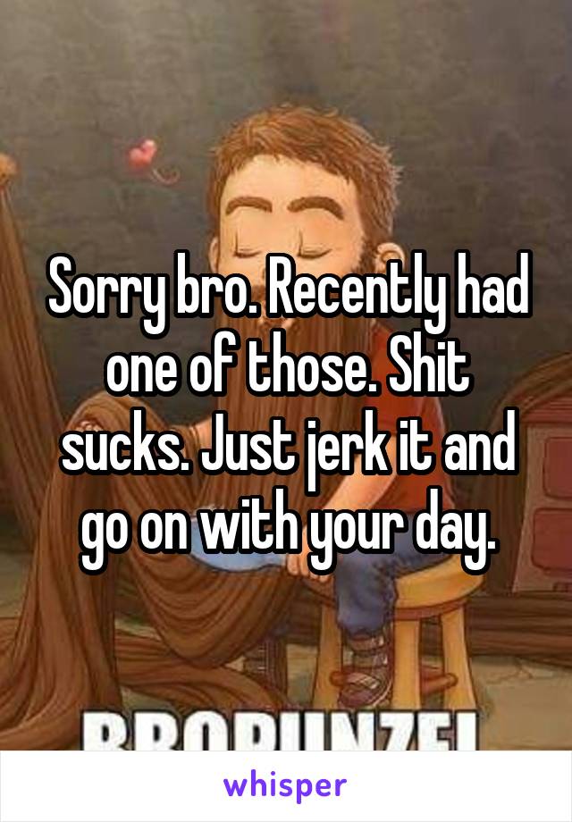 Sorry bro. Recently had one of those. Shit sucks. Just jerk it and go on with your day.
