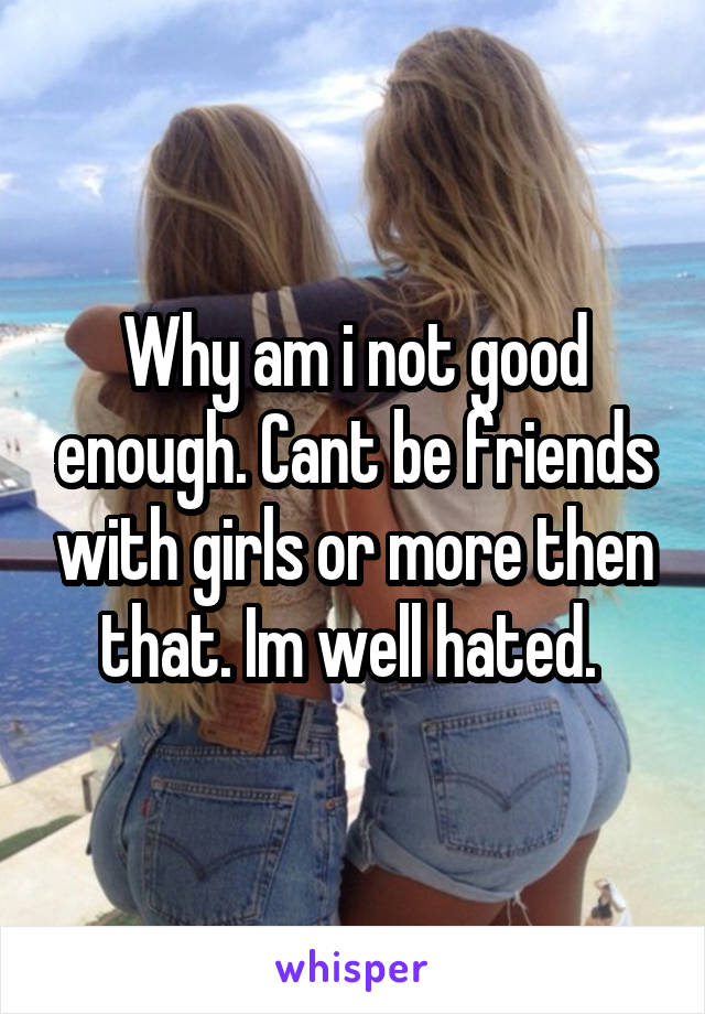 Why am i not good enough. Cant be friends with girls or more then that. Im well hated. 