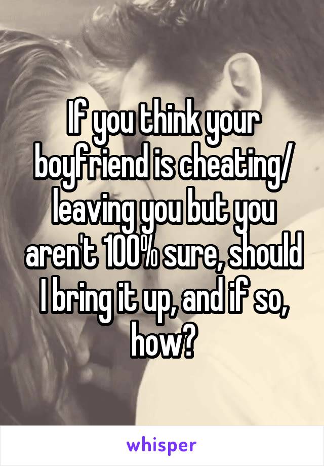 If you think your boyfriend is cheating/ leaving you but you aren't 100% sure, should I bring it up, and if so, how?