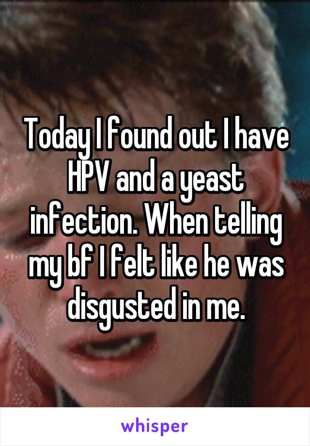 Today I found out I have HPV and a yeast infection. When telling my bf I felt like he was disgusted in me.