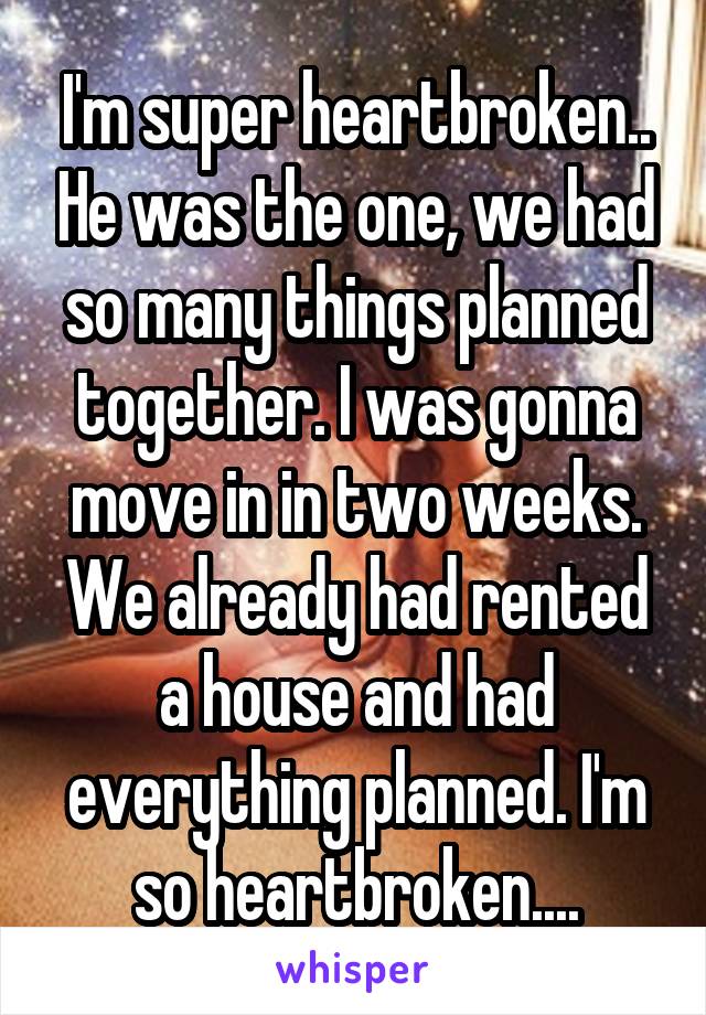 I'm super heartbroken.. He was the one, we had so many things planned together. I was gonna move in in two weeks. We already had rented a house and had everything planned. I'm so heartbroken....