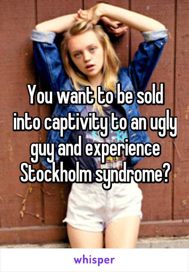 You want to be sold into captivity to an ugly guy and experience Stockholm syndrome?
