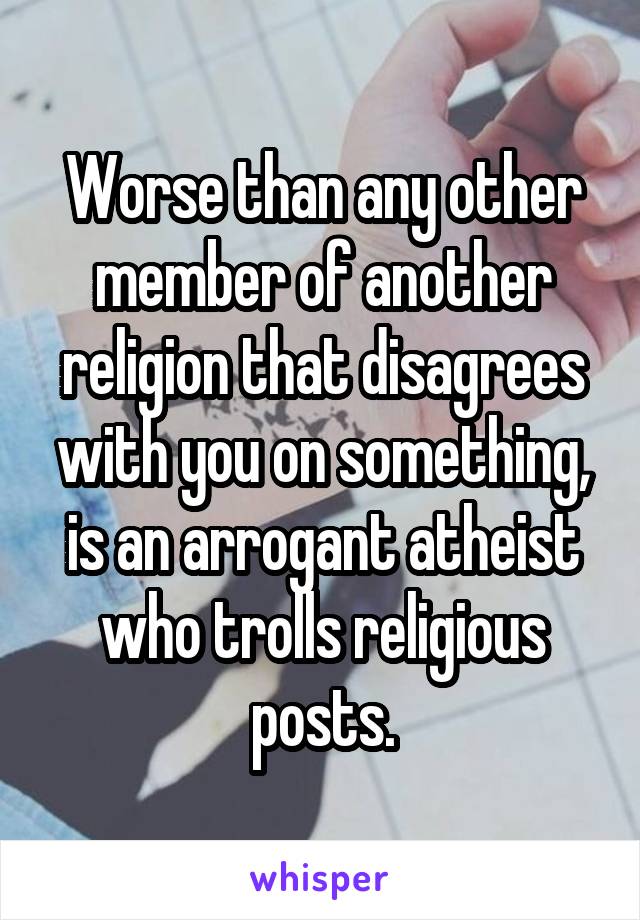Worse than any other member of another religion that disagrees with you on something, is an arrogant atheist who trolls religious posts.