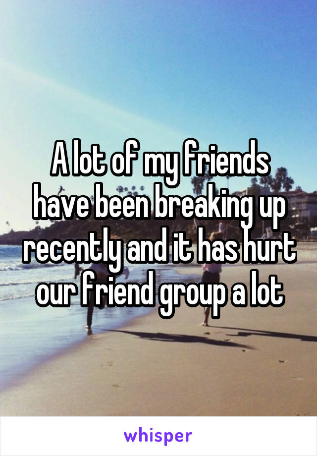 A lot of my friends have been breaking up recently and it has hurt our friend group a lot