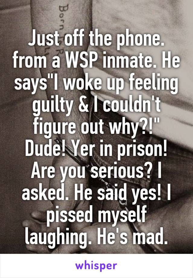 Just off the phone. from a WSP inmate. He says"I woke up feeling guilty & I couldn't figure out why?!" Dude! Yer in prison! Are you serious? I asked. He said yes! I pissed myself laughing. He's mad.
