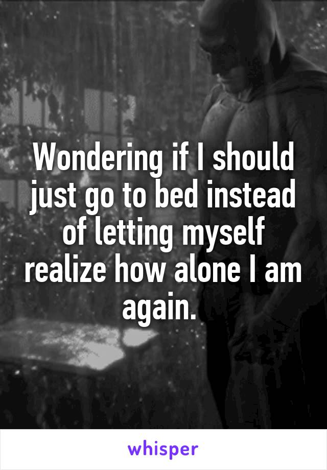Wondering if I should just go to bed instead of letting myself realize how alone I am again. 