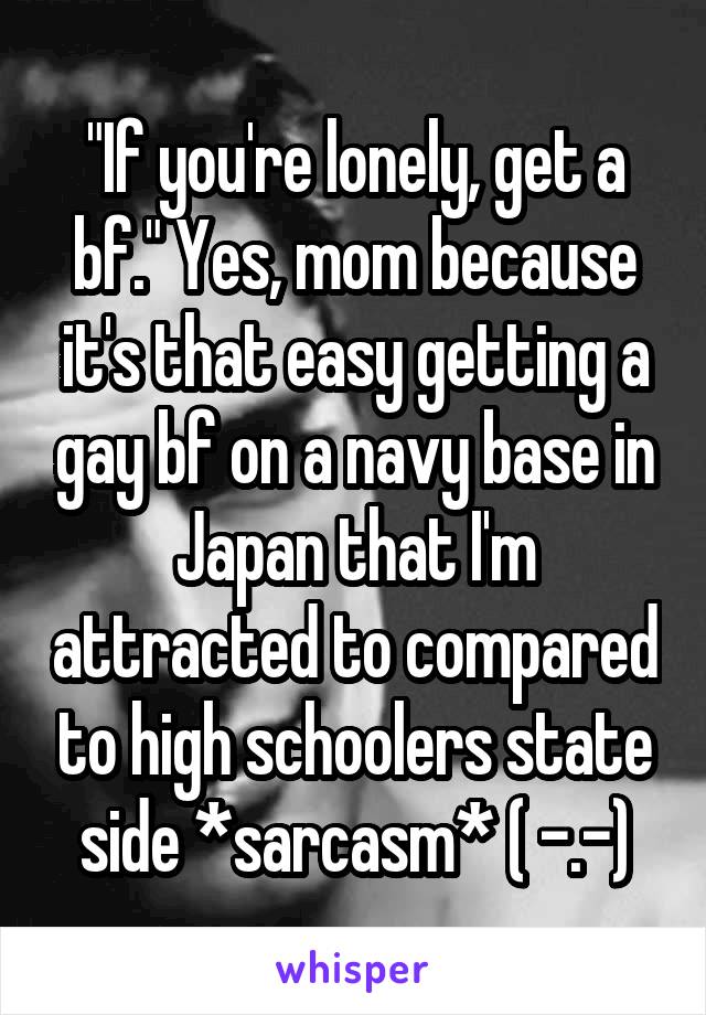 "If you're lonely, get a bf." Yes, mom because it's that easy getting a gay bf on a navy base in Japan that I'm attracted to compared to high schoolers state side *sarcasm* ( -.-)