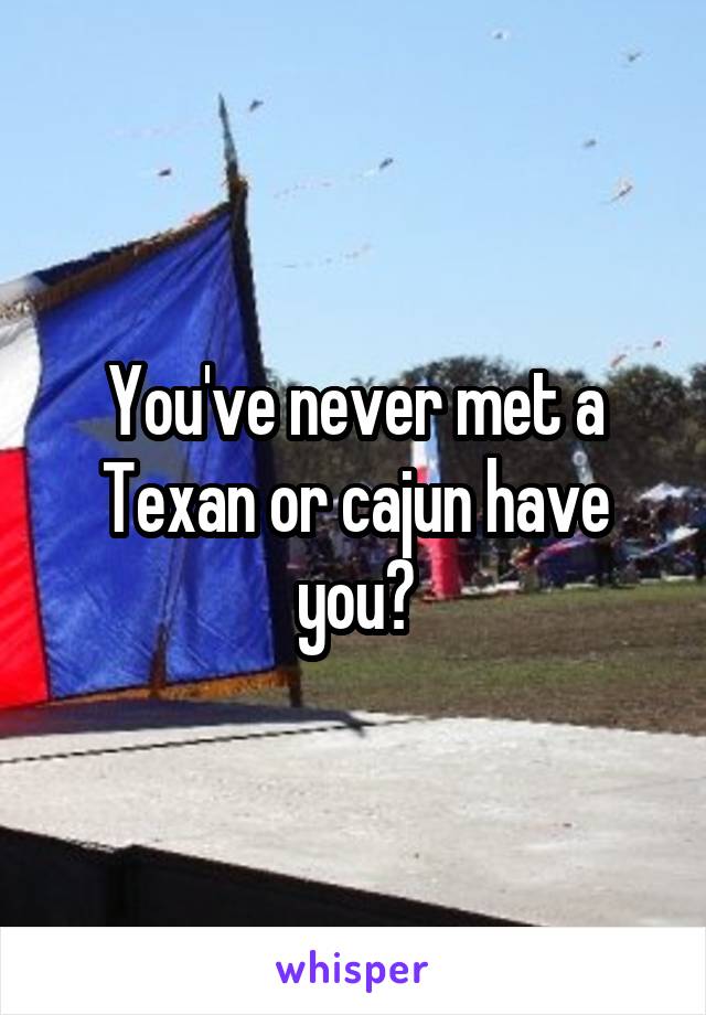 You've never met a Texan or cajun have you?