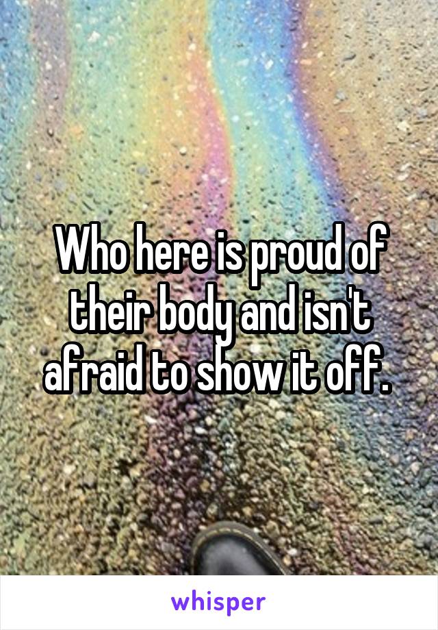 Who here is proud of their body and isn't afraid to show it off. 