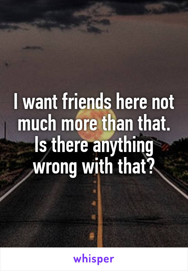 I want friends here not much more than that. Is there anything wrong with that?